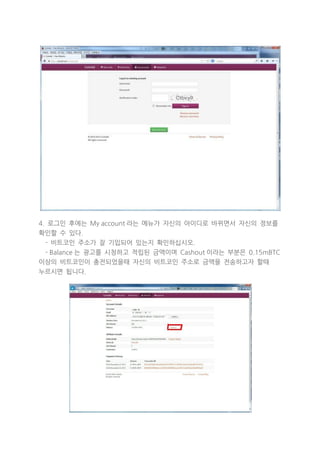 4. 로그인 후에는 My account 라는 메뉴가 자신의 아이디로 바뀌면서 자신의 정보를
확인할 수 있다.
- 비트코인 주소가 잘 기입되어 있는지 확인하십시오.
- Balance 는 광고를 시청하고 적립된 금액이며 Cashout 이라는 부분은 0.15mBTC
이상의 비트코인이 충전되었을때 자신의 비트코인 주소로 금액을 전송하고자 할때
누르시면 됩니다.

 