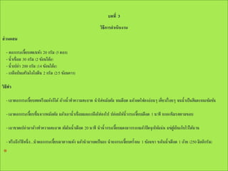 บทที่ 3
วิธีการดาเนินงาน
ส่ วนผสม

- ดอกกระเจี๊ยบสด/แห้ง 20 กรัม (5 ดอก)
- น้าเชื่อม 30 กรัม (2 ช้อนโต๊ะ)
- น้าเปล่า 200 กรัม (14 ช้อนโต๊ะ)
- เกลือป่ นเสริ มไอโอดีน 2 กรัม (2/5 ช้อนคาว)
วิธีทา
- เอาดอกกระเจี๊ยบสดหรื อแห้งก็ได้ ล้างน้าทาความสะอาด นาใส่หม้อต้ม จนเดือด แล้วลดไฟลงอ่อนๆ เคี่ยวเรื่ อยๆ จนน้าเป็ นสีแดงจนเข้มข้น
- เอาดอกกระเจี๊ยบขึ้นจากหม้อต้ม แล้วเอาน้าเชื่อมและเกลือใส่ลงไป ปล่อยให้น้ากระเจี๊ยบเดือด 1 นาที ยกลงชิมรสตามชอบ
- เอาขวดเปล่ามาล้างทาความสะอาด ต้มในน้าเดือด 20 นาที นาน้ากระเจี๊ยบแดงมากรอกแล้วปิ ดจุ กให้แน่น แช่ตูเ้ ย็นเก็บไว้ได้นาน
- หรื ออีกวิธหนึ่ ง...นาดอกกระเจี๊ยบมาตากแห้ง แล้วนามาบดเป็ นผง นาผงกระเจี๊ยบครั้งละ 1 ช้อนชา ชงในน้าเดือด 1 ถ้วย (250 มิลลิกรัม)
ี

*

 