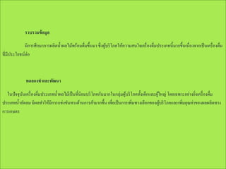 รวบรวมข้ อมูล
มีการศึกษาการผลิตน้ าผลไม้พร้อมดื่มขึ้นมา ซึ่งผูบริ โภคให้ความสนใจเครื่ องดื่มประเภทนี้มากขึ้นเนื่องจากเป็ นเครื่ องดื่ม
้
ที่มีประโยชน์ต่อ

ทดลองทาและพัฒนา
ในปัจจุบนเครื่ องดื่มประเภทน้ าผลไม้เป็ นที่นิยมบริ โภคกันมากในกลุ่มผูบริ โภคทั้งเด็กและผูใหญ่ โดยเฉพาะอย่างยิงเครื่ องดื่ม
ั
้
้
่
ประเภทน้ าอัดลม มีผลทาให้มีการแข่งขันทางด้านการค้ามากขึ้น เพื่อเป็ นการเพิ่มทางเลือกของผูบริ โภคและเพิ่มคุณค่าของผลผลิตทาง
้
การเกษตร

 