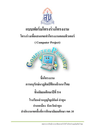 แบบฟอร์ มโครงร่ างโครงงาน
โครงร่ างเพื่อเสนอขอทาโครงงานคอมพิวเตอร์
( Computer Project)

ชื่อโครงงาน
การอนุรักษ์นาฏศิลป์ ฟ้ อนล้ านนาไทย
ชั้นมัธยมศึกษาปี ที่ 5/4
โรงเรียนส่ วนบุญโญปถัมภ์ ลาพูน
อาเภอเมือง จังหวัดลาพูน
สานักงานเขตพืนทีการศึกษามัธยมศึกษา เขต 35
้ ่
กลุ่มสาระการเรี ยนรู้การงานอาชีพและเทคโนโลยี โรงเรี ยนส่ วนบุญโญปถัมภ์ ลาพูน

 