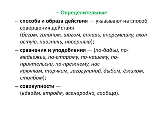 – Определительные
– способа и образа действия — указывают на способ
совершения действия
(бегом, галопом, шагом, вплавь, вперемешку, вхол
остую, навзничь, наверняка);
– сравнения и уподобления — (по-бабьи, помедвежьи, по-старому, по-нашему, поприятельски, по-прежнему, нос
крючком, торчком, загогулиной, дыбом, ёжиком,
столбом);
– совокупности —
(вдвоём, втроём, всенародно, сообща).

 