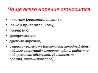 Чаще всего наречие относится
•
•
•
•
•
•

к глаголу (грамотно писать),
реже к прилагательному,
причастию,
деепричастию,
другому наречию,
существительному (по-зимнему холодный день;
недолго цветущий кустарник; идти, радостно
подпрыгивая; объяснять удивительно
просто, трагик поневоле).

 