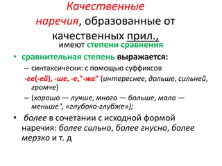 Качественные
наречия, образованные от
качественных прил.,

имеют степени сравнения
• сравнительная степень выражается:

– синтаксически: с помощью суффиксов
-ее(-ей), -ше, -е,"-же" (интереснее, дольше, сильней,
громче)
– (хорошо — лучше, много — больше, мало —
меньше", «глубоко-глубже»);

• более в сочетании с исходной формой
наречия: более сильно, более гнусно, более
мерзко и т. д

 