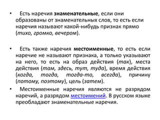 •

•

Есть наречия знаменательные, если они
образованы от знаменательных слов, то есть если
наречия называют какой-нибудь признак прямо
(тихо, громко, вечером).

Есть также наречия местоименные, то есть если
наречие не называют признака, а только указывают
на него, то есть на образ действия (так), места
действия (там, здесь, тут, туда), время действия
(когда, тогда, тогда-то, всегда), причину
(потому, поэтому), цель (затем).
• Местоименные наречия являются не разрядом
наречий, а разрядом местоимений. В русском языке
преобладают знаменательные наречия.

 