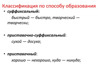 Классификация по способу образования
• суффиксальный:
быстрый — быстро, творческий —
творчески;
• приставочно-суффиксальный:
сухой — досуха;
• приставочный:
хорошо — нехорошо, куда — никуда;

 