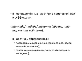 – в неопределённых наречиях с приставкой коеи суффиксами
-то/-либо/-нибудь/-таки/-ка (где-то, чтото, как-то, всё-таки);
– в наречиях, образованных:
• повторением слов и основ слов (еле-еле, волейневолей, как-никак);
• сочетанием синонимических слов (нежданнонегаданно).

 