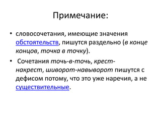 Примечание:
• словосочетания, имеющие значения
обстоятельств, пишутся раздельно (в конце
концов, точка в точку).
• Сочетания точь-в-точь, крестнакрест, шиворот-навыворот пишутся с
дефисом потому, что это уже наречия, а не
существительные.

 