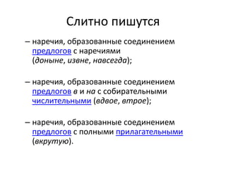 Слитно пишутся
– наречия, образованные соединением
предлогов с наречиями
(доныне, извне, навсегда);
– наречия, образованные соединением
предлогов в и на с собирательными
числительными (вдвое, втрое);
– наречия, образованные соединением
предлогов с полными прилагательными
(вкрутую).

 