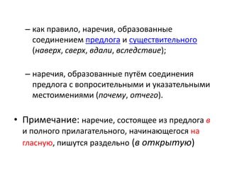 – как правило, наречия, образованные
соединением предлога и существительного
(наверх, сверх, вдали, вследствие);
– наречия, образованные путём соединения
предлога с вопросительными и указательными
местоимениями (почему, отчего).

• Примечание: наречие, состоящее из предлога в
и полного прилагательного, начинающегося на
гласную, пишутся раздельно (в открытую)

 