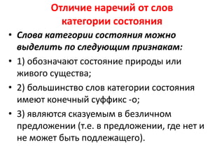 Отличие наречий от слов
категории состояния
• Слова категории состояния можно
выделить по следующим признакам:
• 1) обозначают состояние природы или
живого существа;
• 2) большинство слов категории состояния
имеют конечный суффикс -о;
• 3) являются сказуемым в безличном
предложении (т.е. в предложении, где нет и
не может быть подлежащего).

 