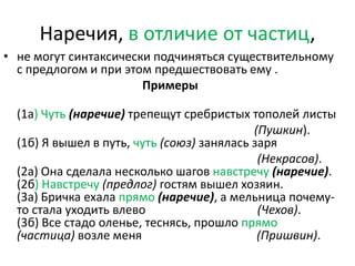 Наречия, в отличие от частиц,
• не могут синтаксически подчиняться существительному
с предлогом и при этом предшествовать ему .
Примеры
(1а) Чуть (наречие) трепещут сребристых тополей листы
(Пушкин).
(1б) Я вышел в путь, чуть (союз) занялась заря
(Некрасов).
(2а) Она сделала несколько шагов навстречу (наречие).
(2б) Навстречу (предлог) гостям вышел хозяин.
(3а) Бричка ехала прямо (наречие), а мельница почемуто стала уходить влево
(Чехов).
(3б) Все стадо оленье, теснясь, прошло прямо
(частица) возле меня
(Пришвин).

 
