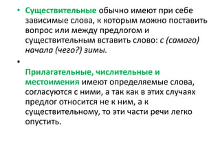 • Существительные обычно имеют при себе
зависимые слова, к которым можно поставить
вопрос или между предлогом и
существительным вставить слово: с (самого)
начала (чего?) зимы.
•
Прилагательные, числительные и
местоимения имеют определяемые слова,
согласуются с ними, а так как в этих случаях
предлог относится не к ним, а к
существительному, то эти части речи легко
опустить.

 