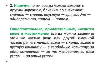 • 2. Наречие почти всегда можно заменить
другим наречием, близким по значению:
сначала — сперва, впустую — зря, заодно —
одновременно, затем — потом.
•
Существительные, прилагательные, числител
ьные и местоимения всегда можно заменить
этой же частью речи или другой именной
частью речи: с начала зимы — с конца зимы; в
пустую комнату — в свободную комнату; за
одно мгновение — за то мгновение; за тем
углом — за этим углом.
•

 