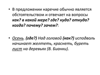 • В предложении наречие обычно является
обстоятельством и отвечает на вопросы
как? в какой мере? где? куда? откуда?
когда? почему? зачем?:
• Осень. (где?) Над головой (как?) исподволь
начинает желтеть, краснеть, буреть
лист на деревьях (В. Бианки).

 