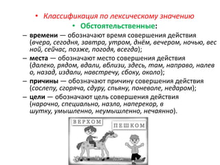 • Классификация по лексическому значению
• Обстоятельственные:
– времени — обозначают время совершения действия
(вчера, сегодня, завтра, утром, днём, вечером, ночью, вес
ной, сейчас, позже, погодя, всегда);
– места — обозначают место совершения действия
(далеко, рядом, вдали, вблизи, здесь, там, направо, налев
о, назад, издали, навстречу, сбоку, около);
– причины — обозначают причину совершения действия
(сослепу, сгоряча, сдуру, спьяну, поневоле, недаром);
– цели — обозначают цель совершения действия
(нарочно, специально, назло, наперекор, в
шутку, умышленно, неумышленно, нечаянно).

 
