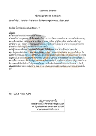 Uconnect Science
how sugar affects the brain?
แปลเนื้อเรื่อง / เรียบเรียง ฝ่ายวิชาการ โรงเรียนกวดยูคอนเนค อ.เมือง จ.ชลบุรี
ชื่อเรื่อง น้ําตาลส่งผลต่อสมองได้อย่างไร
เรื่องย่อ
ทําไมสมองถึงส่งผลต่อของหวานทั้งหลาย
น้ําตาลเป็นโมเลกุลของคาร์โบไฮเดรตซึ่งเป็นสารอาหารที่พบมากมายในอาหารและเครื่องดื่ม ลองดู
ฉลากที่บรรจุภัณฑ์ คุณจะพบน้ําตาลชนิดต่าง ๆ เช่น กลูโคส ฟรัสโตส ซูโคส มอสโทส แล็กโทส
เดกซ์โทรส แป้ง ตัวอย่างทั้งหมดนี้เป็นน้ําตาล แล้วน้ําเชื่อม น้ําผึ้ง ผลไม้ น้ําตาลทราย ก็เป็นน้ําตาล
ด้วย น้ําตาลไม่ได้อยู่ในเพียงขนม หรือลูกอมเท่านั้น
แต่อยู่ในซอสมะเขือเทศ โยเกิร์ต ผลไม้อบแห้ง น้ําที่เติมรสชาติ น้ําตาลมีในอาหารทุกชนิด
ต้องทําความเข้าใจก่อนว่า น้ําตาลมีผลต่อสมองอย่างไร เกิดอะไรขึ้นเมื่อน้ําตาลกระทบกับลิ้น ทําไม
เมื่อกินน้ําตาลไปนิดเดียวถึงอยากจะกินอีก ยกตัวอย่าง เมื่อกินธัญพืช (ซีเรียล) ลิ้นมีเซ็นเซอร์ตัวรับส่ง
สัญญาณไปยังสมองส่วนซีรีบรัม คอร์เท็กซ์( Cerebral Cortex) ในสมองส่วนนี้จะมีการรับรู้ทั้งรสเค็ม
ขม เปรี้ยว และหวาน มีตัวรับสัญญาณกระจายเต็มสมองส่วนนี้ จะหลั่งสารเคมีและส่งสัญญาณหลังจาก
กินรสหวานไปนิดนึง ถึงทําให้คุณอยากกินรสหวานอีก เมื่อน้ําตาลลงไปยังระบบย่อยอาหาร ก็จะมี
เซ็นเซอร์ส่งไปยังสมองว่ามีน้ําตาล สมองก็จะส่งสัญญาณปล่อยให้ อินซูลีนออกมา หรือบอกเราว่าอิ่ม
แล้ว

ref: TEDEd- Nicole Avena

ใช้ในการศึกษาเท่านั้น
ฝ่ายวิชาการโรงเรียนกวดวิชายูคอนเนค
All right reserved Uconnect School
www.uconnectedu.com

 