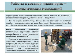 второго уровня ответственности необходимо сделать не менее 3-х выработок, а
для здания третьего уровня достаточно всего 1 - 2 выработки.

Все эти нормы диктует Свод Правил. Он же разрешает не выполнять
выработку в пределах периметра дома. Всего может быть пять выработок. Они
могут быть расположены в центре и по углам строительной площадки.
Какое
количество
инженерногеологических выработок обычно
рекомендуется и какое расстояние
между ними назначается?
Результаты исследований должны
полностью охарактеризовать пятно
застройки, то есть основание будущего
сооружения и в плане, и по глубине.
Поскольку
при
проектировании
размещения сооружения на местности

 