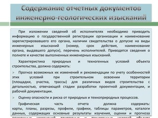 При изложении сведений об исполнителях необходимо приводить
информацию о государственной регистрации организации и наименование
зарегистрировавшего его органа, наличии свидетельства о допуске на виды
инженерных
изысканий
(номер,
срок
действия,
наименование
органа, выдавшего допуск), перечень исполнителей. Приводятся сведения о
полноте и качестве выполненных инженерных изысканий.
Характеристика
природных
строительства, должна содержать:

и

техногенных

условий

объекта

Прогноз возможных их изменений и рекомендации по учету особенностей
этих
условий
при
строительном
освоении
территории
(площадки, участка, трассы) для различных видов строительства с
детальностью, отвечающей стадии разработки проектной документации, и
рабочей документации.




Оценку опасности и риска от природных и техноприродных процессов.

Графическая
часть
отчета
должна
содержать:
карты, планы, разрезы, профили, графики, таблицы параметров, каталоги
данных, содержащих основные результаты изучения, оценки и прогноза

 