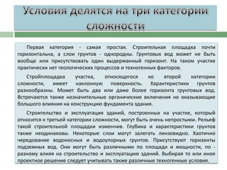 Первая категория - самая простая. Строительная площадка почти
горизонтальна, а слои грунтов - однородны. Грунтовых вод может не быть
вообще или присутствовать один выдержанный горизонт. На таком участке
практически нет геологических процессов и техногенных факторов.
Стройплощадка
участка,
относящегося
ко
второй
категории
сложности, имеет наклонную поверхность. Характеристики грунтов
разнообразны. Может быть два или даже более горизонта грунтовых вод.
Встречаются также незначительные органические включения не оказывающие
большого влияния на конструкцию фундамента здания.
Строительство и эксплуатация зданий, построенных на участке, который
относится к третьей категории сложности, могут быть очень непростыми. Рельеф
такой строительной площадки изменчив. Глубина и характеристики грунтов
также неодинаковы. Некоторые слои могут залегать линзовидно. Хаотично
чередование водоносных и водоупорных грунтов. Присутствуют горизонты
подземных вод. Они могут быть различными по площади и мощности, по разному влияя на строительство и эксплуатацию зданий. Выбирая то или иное
проектное решение следует учитывать также различные техногенные условия.

 