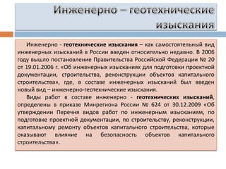 Инженерно - геотехнические изыскания – как самостоятельный вид
инженерных изысканий в России введен относительно недавно. В 2006
году вышло постановление Правительства Российской Федерации № 20
от 19.01.2006 г. «Об инженерных изысканиях для подготовки проектной
документации, строительства, реконструкции объектов капитального
строительства», где, в составе инженерных изысканий был введен
новый вид – инженерно-геотехнические изыскания.
Виды работ в составе инженерно - геотехнических изысканий,
определены в приказе Минрегиона России № 624 от 30.12.2009 «Об
утверждении Перечня видов работ по инженерным изысканиям, по
подготовке проектной документации, по строительству, реконструкции,
капитальному ремонту объектов капитального строительства, которые
оказывают влияние на безопасность объектов капитального
строительства».

 