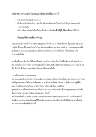 หลักการทางานของเครือข่ ายแบบสลับช่ องทางการสื่ อสารดังนี้
1. การเชื่อมต่อด้องเป็ นแบบจุดต่อจุด
2. ต้องมีการเชื่อมต่อการสื่ อสารกันทั้งฝ่ ายรับและส่ งก่อนจะเริ่ มรับหรื อส่ งข้อมูล เช่น หมุนเบอร์
โทรศัพท์ เป็ นต้น
3. หลังจากสื่ อสารกันเสร็ จเรี ยบร้อยจะต้องตัดการเชื่อมต่อ เพื่อให้ผอื่นใช้สายสื่ อสารได้ต่อไป
ู้

สื่ อกลางทีใช้ ในการสื่ อสารข้ อมูล
่
องค์ประกอบที่สาคัญที่ใช้ในการสื่ อสารข้อมูลอันหนึ่งที่ขาดไม่ได้ คือสายสื่ อกลาง ซึ่ งแบ่งเป็ น 2 ประเภท
ใหญ่ คือ สื่ อกลางที่กาหนดเส้นทางได้ เช่น สายโคแอกเซี ยล (Coaxial) สายเกลียวคู่ (Twisted-pair) สายไฟ
เบอร์ออฟติก (Fiber Optic) และสื่ อกลางที่กาหนดเส้นทางไม่ได้ เช่น คลื่นวิทยุ คลื่นดาวเทียม คลื่น
ไมโครเวฟ เป็ นต้น
การเลือกสื่ อกลางที่จะนามาใช้ในการเชื่อมต่อระบบสื่ อสารข้อมูลนั้น จาเป็ นต้องพิจารณากันหลายประการ
เช่น ความเร็ วในการส่ งข้อมูล ราคาของอุปกรณ์ที่ใช้ สถานที่ใช้ การบริ การ การควบคุม ตลอดจนเทคโนโลยี
ที่จะนามาใช้ ซึ่ งลื่อกลางแต่ละชนิดจะมีคุณสมบัติแตกต่างกันไป
สายโคแอกเซียล (Coaxial Cable)
ั
สายโคแอกเซี ยลเป็ นสายที่นิยมใช้กนค่อนข้างมากในระบบการสื่ อสารความถี่สูง เช่น สายอากาศของทีวี สาย
ั
ชนิดนี้ถูกออกแบบมาให้มีค่าความต้านทาน 75 โอห์มและ 50 โอห์ม โดยสาย 75 โอห์ม ส่ วนใหญ่ใช้กบ
ั
สายอากาศทีวและสาย 50 โอห์ม จะนามาใช้กบการสื่ อสารที่เป็ นระบบดิจิตอล
ี
่
คุณสมบัติของสายโคแอกเซียลประกอบด้วยตัวนาสองสาย โดยมีสายหนึ่งเป็ นแกนอยูตรงกลางและอีกเส้น
่
เป็ นตัวนาล้อมรอบอยูอีกชั้น มีขนาดของสาย 0.4 ถึง 1 นิ้ว
สายโคแอกเซียลมี 2 แบบ คือ แบบหนา (Thick) และแบบบาง (Thin) แบบหนาจะแข็ง การเดินสายทาได้
ค่อนข้างยาก แต่สามารถส่ งสัญญาณได้ไกลกว่าแบบบางสามารถ เปรี ยบเทียบข้อดีขอเสี ยของสายสื่ อสาร
้
กลางแบบโคแอกเชียลได้ดงต่อไปนี้
ั

 