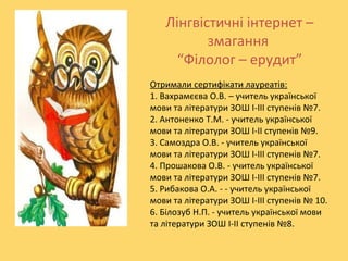 Лінгвістичні інтернет –
змагання
“Філолог – ерудит”
Отримали сертифікати лауреатів:
1. Вахрамєєва О.В. – учитель української
мови та літератури ЗОШ І-ІІІ ступенів №7.
2. Антоненко Т.М. - учитель української
мови та літератури ЗОШ І-ІІ ступенів №9.
3. Самоздра О.В. - учитель української
мови та літератури ЗОШ І-ІІІ ступенів №7.
4. Прошакова О.В. - учитель української
мови та літератури ЗОШ І-ІІІ ступенів №7.
5. Рибакова О.А. - - учитель української
мови та літератури ЗОШ І-ІІІ ступенів № 10.
6. Білозуб Н.П. - учитель української мови
та літератури ЗОШ І-ІІ ступенів №8.

 