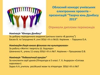 Обласний конкурс учнівських
електронних проектів –
презентацій “Творча юнь Донбасу
2013”
Отримали дипломи переможців
Номінація “Юнкори Донбасу”
За добірку періодичного видання (шкільна газета «В десятку”)
Басюк В. та Галущенко К. учні ЗОШ І-ІІІ ст.№10. Керівник - Паршина О.А.
Номінаціїя«Лоція юного філолога та культуролога»
За роботу «Життя і творчість Ш. Бодлера»
Шевченко К., учень 11 класу ЗОШ І-ІІІ ст.№7. Керівник – Прошакова О.В.
Номінація “Педагогічний аукціон”
За конспекти серії уроків (Література в 5 класі. Г. Х. Андерсен «Снігова
королева»)
Задко А.А.,учитель російської мови та літератури ЗОШ І-ІІІ ст.№7

 