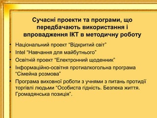 Сучасні проекти та програми, що
передбачають використання і
впровадження ІКТ в методичну роботу
•
•
•
•

Національний проект “Відкритий світ”
Intel “Навчання для майбутнього”
Освітній проект “Електронний щоденник”
Інформаційно-освітня протиалкогольна програма
“Сімейна розмова”
• Програма виховної роботи з учнями з питань протидії
торгівлі людьми “Особиста гідність. Безпека життя.
Громадянська позиція”.

 