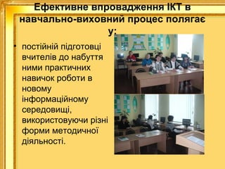 Ефективне впровадження ІКТ в
навчально-виховний процес полягає
у:
• постійній підготовці
вчителів до набуття
ними практичних
навичок роботи в
новому
інформаційному
середовищі,
використовуючи різні
форми методичної
діяльності.

 
