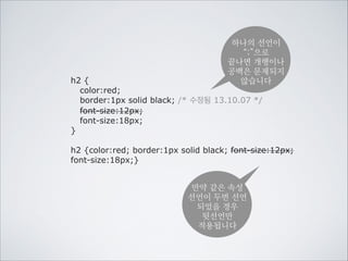 CSS의 기본 구조는
대상을 선택하고 표현을 선언하는 것입니다.
선택하기

선언하기

h1 {color:red;}
선택자

제목을

속성

값

빨강색으로!

color, font-size, font-family, font-weight, font-style, background, padding, margin, width, height, @media, @import, overflow
display, visibillity, letter-spacing, text-align, text-decoration, line-height, list-style, float, clear, position, top, left, right
bottom, z-index, border, white-space, word-break, cursor, animation, transition, transform, perspective, target, box-sizing
box-shadow, border-radius,

 
