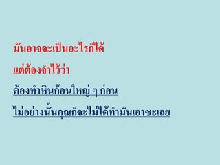 มันอาจจะเป็ นอะไรก็ได้
แต่ ต้องจาไว้ ว่า
ต้ องทาหินก้อนใหญ่ ๆ ก่อน
ไม่ อย่ างนั้นคุณก็จะไม่ ได้ ทามันเอาซะเลย

 