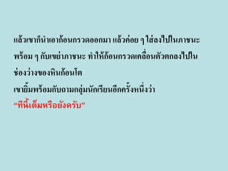 แล้ วเขาก็นาเอาก้ อนกรวดออกมา แล้ วค่ อย ๆ ใส่ ลงไปในภาชนะ
พร้ อม ๆ กับเขย่ าภาชนะ ทาให้ ก้อนกรวดเคลือนตัวตกลงไปใน
่
ช่ องว่ างของหินก้อนโต
เขายิมพร้ อมกับถามกลุ่มนักเรียนอีกครั้งหนึ่งว่ า
้
“ทีนี้เต็มหรือยังครับ”

 