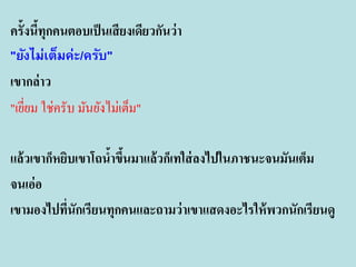ครั้งนีทุกคนตอบเป็ นเสี ยงเดียวกันว่ า
้
"ยังไม่เต็มค่ะ/ครับ"
เขากล่ าว
"เยียม ใช่ครับ มันยังไม่เต็ม"
่

แล้ วเขาก็หยิบเขาโถนาขึนมาแล้ วก็เทใส่ ลงไปในภาชนะจนมันเต็ม
้ ้
จนเอ่อ
เขามองไปทีนักเรียนทุกคนและถามว่ าเขาแสดงอะไรให้ พวกนักเรียนดู
่

 