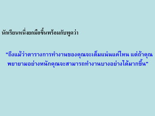 นักเรียนหนึ่งยกมือขึนพร้ อมกับพูดว่า
้
"ถึงแม้ว่าตารางการทางานของคุณจะเต็มแน่ นแค่ไหน แต่ถ้าคุณ
พยายามอย่างหนักคุณจะสามารถทางานบางอย่างได้มากขึน"
้

 