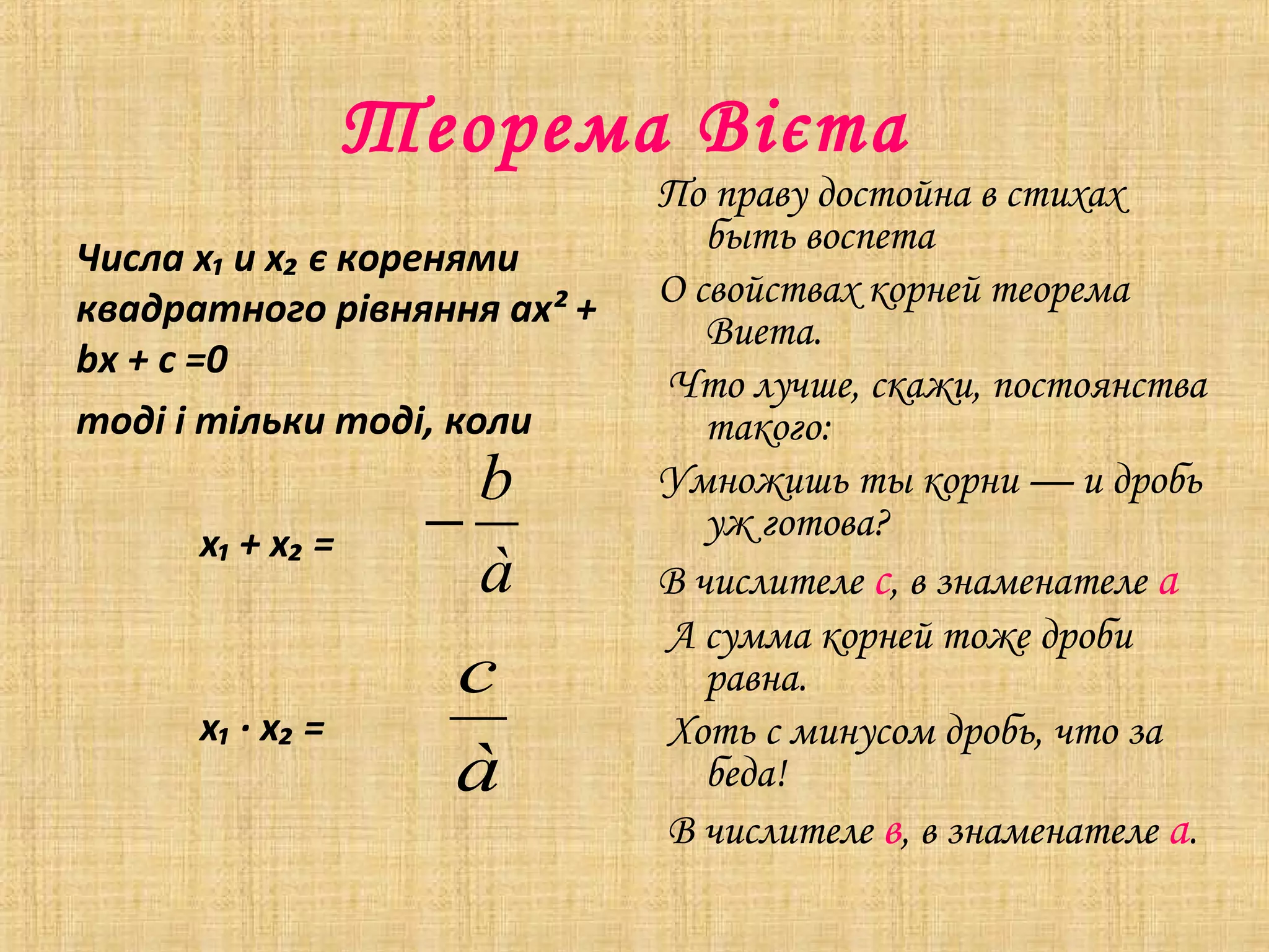 Теорема Вієта
Числа х₁ и х₂ є коренями
квадратного рівняння aх² +
bх + с =0
тоді і тільки тоді, коли
х₁ + х₂ =

b
−
à

х₁ ∙ х₂ =

c
à

По праву достойна в стихах
быть воспета
О свойствах корней теорема
Виета.
Что лучше, скажи, постоянства
такого:
Умножишь ты корни — и дробь
уж готова?
В числителе с, в знаменателе а
А сумма корней тоже дроби
равна.
Хоть с минусом дробь, что за
беда!
В числителе в, в знаменателе а.

 