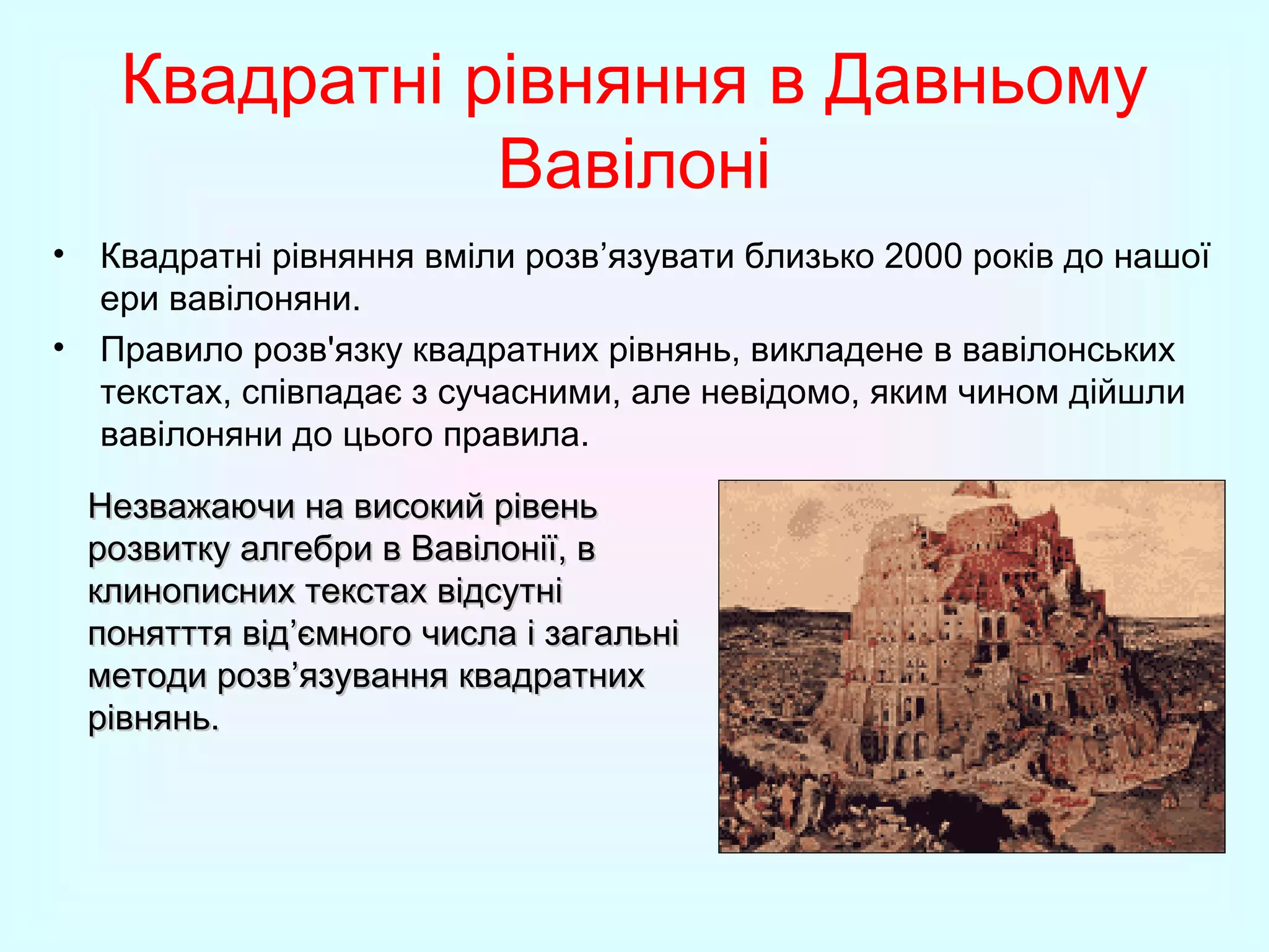 Квадратні рівняння в Давньому
Вавілоні
• Квадратні рівняння вміли розв’язувати близько 2000 років до нашої
ери вавілоняни.
• Правило розв'язку квадратних рівнянь, викладене в вавілонських
текстах, співпадає з сучасними, але невідомо, яким чином дійшли
вавілоняни до цього правила.
Незважаючи на високий рівень
розвитку алгебри в Вавілонії, в
клинописних текстах відсутні
понятття від’ємного числа і загальні
методи розв’язування квадратних
рівнянь.

 
