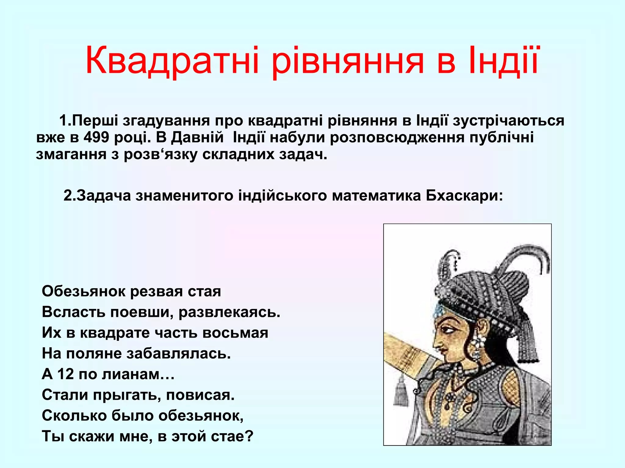 Квадратні рівняння в Індії
1.Перші згадування про квадратні рівняння в Індії зустрічаються
вже в 499 році. В Давній Індії набули розповсюдження публічні
змагання з розв‘язку складних задач.
2.Задача знаменитого індійського математика Бхаскари:

Обезьянок резвая стая
Всласть поевши, развлекаясь.
Их в квадрате часть восьмая
На поляне забавлялась.
А 12 по лианам…
Стали прыгать, повисая.
Сколько было обезьянок,
Ты скажи мне, в этой стае?

 