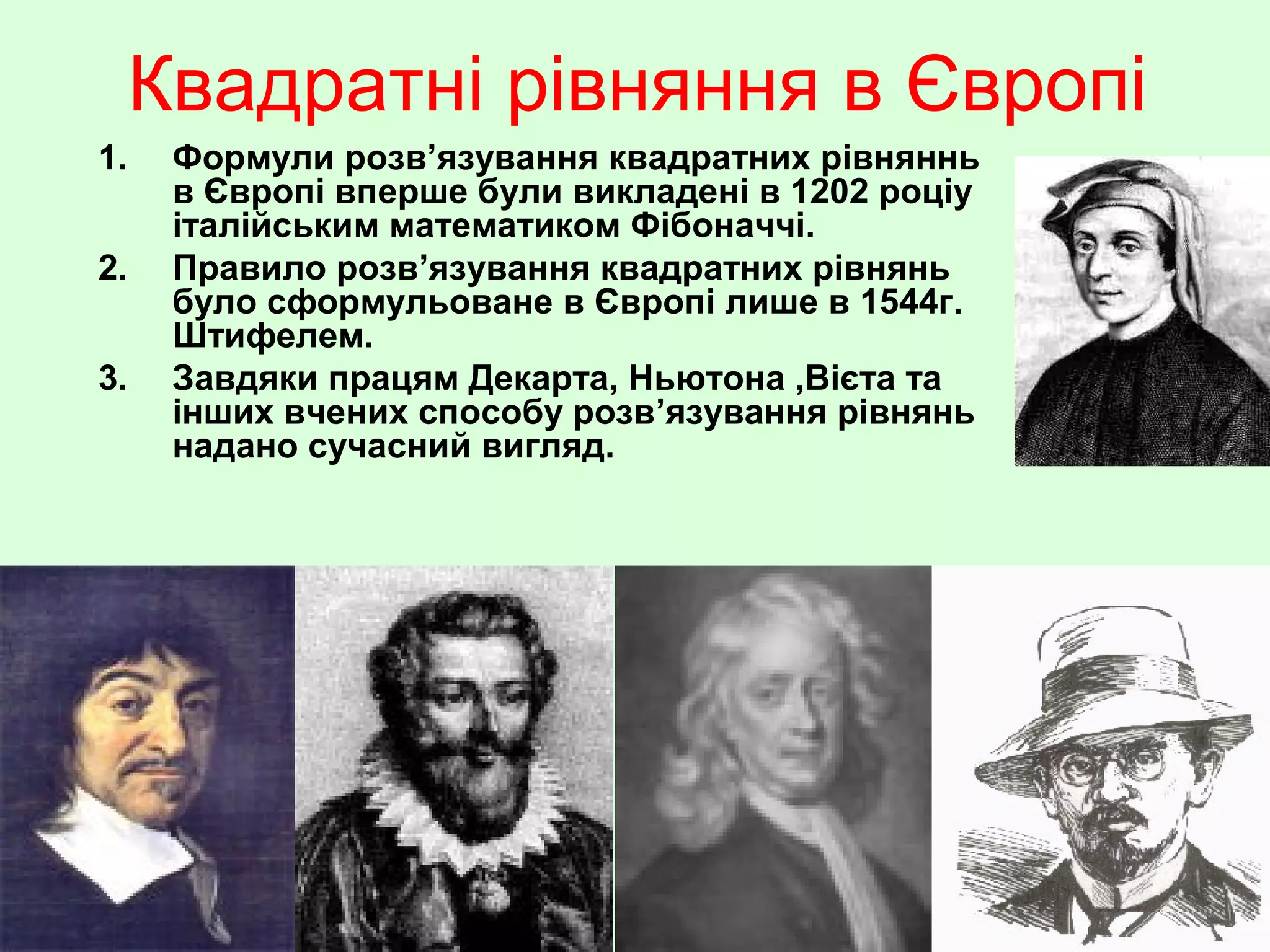 Квадратні рівняння в Європі
1.
2.
3.

Формули розв’язування квадратних рівняннь
в Європі вперше були викладені в 1202 роціу
італійським математиком Фібоначчі.
Правило розв’язування квадратних рівнянь
було сформульоване в Європі лише в 1544г.
Штифелем.
Завдяки працям Декарта, Ньютона ,Вієта та
інших вчених способу розв’язування рівнянь
надано сучасний вигляд.

 