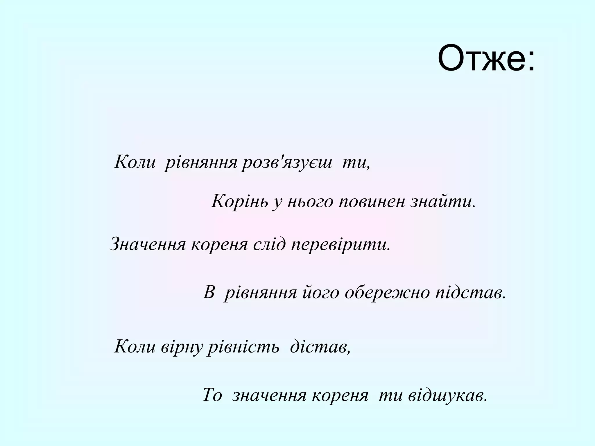 Отже:
Коли рівняння розв'язуєш ти,
Корінь у нього повинен знайти.
Значення кореня слід перевірити.
В рівняння його обережно підстав.
Коли вірну рівність дістав,
То значення кореня ти відшукав.

 