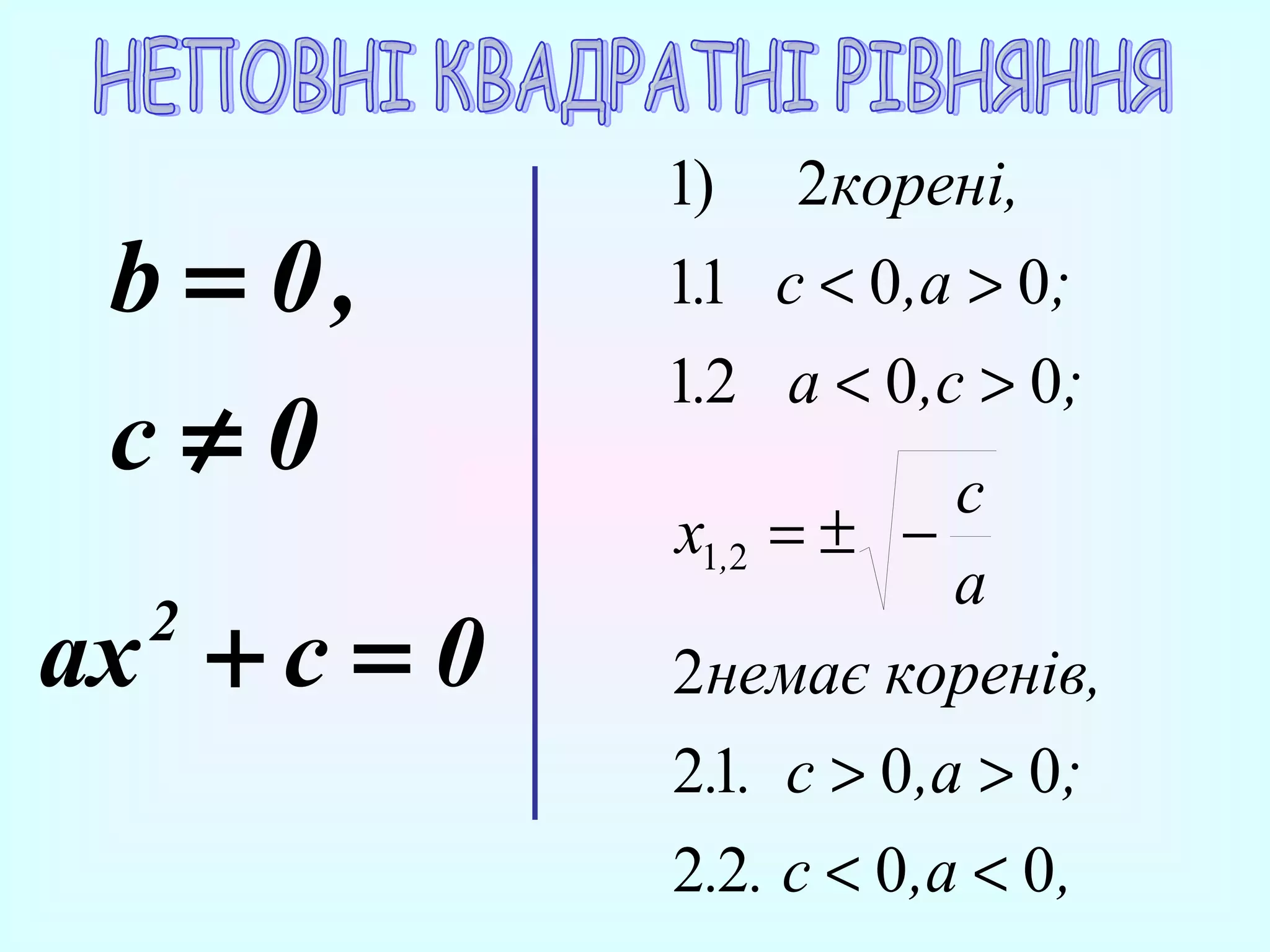b = 0,
c≠0
ax + c = 0
2

1)

2корені,

1.1 c < 0,a > 0;
1.2 a < 0 ,c > 0;
c
x1,2 = ± −
a
2немає коренів,
2.1. с > 0 ,a > 0;
2.2. с < 0 ,a < 0 ,

 