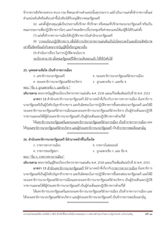 ข้าราชการสังกัดกระทรวง ทบวง กรม ซึ่งตนมาดํารงตําแหน่งนั้นทุกประการ แต่ถ้าเป็นการแต่งตั้งข้าราชการตั้งแต่
ตําแหน่งอธิบดีหรือเทียบเท่าขึ้นไปต้องได้รับอนุมัติจากคณะรัฐมนตรี
(6) แต่งตั้งผู้ทรงคุณวุฒิเป็นประธานที่ปรึกษา ที่ปรึกษา หรือคณะที่ปรึกษาของนายกรัฐมนตรี หรือเป็น
คณะกรรมการเพื่อปฏิบัติราชการใดๆ และกําหนดอัตราเบี้ยประชุมหรือค่าตอบแทนให้แก่ผู้ซึ่งได้รับแต่งตั้ง
(7) แต่งตั้งข้าราชการการเมืองให้ปฏิบัติราชการในสํานักนายกรัฐมนตรี
(8) วางระเบียบปฏิบัติราชการ เพื่อให้การบริหารราชการแผ่นดินเป็นไปโดยรวดเร็วและมีประสิทธิภาพ
เท่าที่ไม่ขัดหรือแย้งกับพระราชบัญญัตินี้หรือกฎหมายอื่น
(9) ดําเนินการอื่นๆ ในการปฏิบัติตามนโยบาย
ระเบียบตาม (8) เมื่อคณะรัฐมนตรีให้ความเห็นชอบแล้ว ให้ใช้บังคับได้
*********************************
25. บุคคลตามข้อใด เป็นข้าราชการเมือง
ก. เลขาธิการนายกรัฐมนตรี
ข. รองเลขาธิการนายกรัฐมนตรีฝ่ายการเมือง
ค. รองเลขาธิการนายกรัฐมนตรีฝ่ายบริหาร
ง. ถูกเฉพาะข้อ ก. และข้อ ข.
ตอบ “ข้อ ง. ถูกเฉพาะข้อ ก. และข้อ ข.”
อธิบายตาม พระราชบัญญัติระเบียบบริหารราชการแผ่นดิน พ.ศ. 2534 และแก้ไขเพิ่มเติม(ฉบับที่ 8) พ.ศ. 2553
มาตรา 13 สํานักเลขาธิการนายกรัฐมนตรี มีอํานาจหน้าที่เกี่ยวกับราชการทางการเมือง มีเลขาธิการ
นายกรัฐมนตรีเป็นผู้บังคับบัญชาข้าราชการ และรับผิดชอบในการปฏิบัติราชการขึ้นตรงต่อนายกรัฐมนตรี และให้มี
รองเลขาธิการนายกรัฐมนตรีฝ่ายการเมืองและรองเลขาธิการนายกรัฐมนตรีฝ่ายบริหาร เป็นผู้ช่วยสั่งและปฏิบัติ
ราชการและจะให้มีผู้ช่วยเลขาธิการนายกรัฐมนตรี เป็นผู้ช่วยสั่งและปฏิบัติราชการด้วยก็ได้
ให้เลขาธิการนายกรัฐมนตรีและรองเลขาธิการนายกรัฐมนตรีฝ่ายการเมือง เป็นข้าราชการการเมือง และ
ให้รองเลขาธิการนายกรัฐมนตรีฝ่ายบริหาร และผู้ช่วยเลขาธิการนายกรัฐมนตรี เป็นข้าราชการพลเรือนสามัญ
*********************************
26. สํานักเลขาธิการนายกรัฐมนตรี มีอํานาจหน้าที่ในเรื่องใด
ก. ราชการทางการเมือง
ข. ราชการในพระองค์
ค. ราชการของรัฐสภา
ง. ถูกเฉพาะข้อ ก. และ ข้อ ค.
ตอบ “ข้อ ก. ราชการทางการเมือง”
อธิบายตาม พระราชบัญญัติระเบียบบริหารราชการแผ่นดิน พ.ศ. 2534 และแก้ไขเพิ่มเติม(ฉบับที่ 8) พ.ศ. 2553
มาตรา 13 สํานักเลขาธิการนายกรัฐมนตรี มีอํานาจหน้าที่เกี่ยวกับราชการทางการเมือง มีเลขาธิการ
นายกรัฐมนตรีเป็นผู้บังคับบัญชาข้าราชการ และรับผิดชอบในการปฏิบัติราชการขึ้นตรงต่อนายกรัฐมนตรี และให้มี
รองเลขาธิการนายกรัฐมนตรีฝ่ายการเมืองและรองเลขาธิการนายกรัฐมนตรีฝ่ายบริหาร เป็นผู้ช่วยสั่งและปฏิบัติ
ราชการและจะให้มีผู้ช่วยเลขาธิการนายกรัฐมนตรี เป็นผู้ช่วยสั่งและปฏิบัติราชการด้วยก็ได้
ให้เลขาธิการนายกรัฐมนตรีและรองเลขาธิการนายกรัฐมนตรีฝ่ายการเมือง เป็นข้าราชการการเมือง และ
ให้รองเลขาธิการนายกรัฐมนตรีฝ่ายบริหาร และผู้ช่วยเลขาธิการนายกรัฐมนตรี เป็นข้าราชการพลเรือนสามัญ
*********************************
รวบรวมนําเผยแพร่โดย ประพันธ์ เวารัมย์ เจ้าหน้าทีวิเคราะห์นโยบายและแผน 6 ว เทศบาลตําบลนาป่าแซง อ.ปทุมราชวงศา จ.อํานาจเจริญ
่

หน้า 19

 