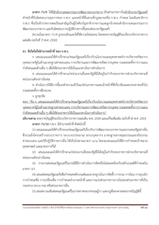 มาตรา 71/9 ให้มีสํานักงานคณะกรรมการพัฒนาระบบราชการ เป็นส่วนราชการในสํานักนายกรัฐมนตรี
ทําหน้าที่รับผิดชอบงานธุรการของ ก.พ.ร. และหน้าที่อื่นตามที่กฎหมายหรือ ก.พ.ร. กําหนด โดยมีเลขาธิการ
ก.พ.ร. ซึ่งเป็นข้าราชการพลเรือนสามัญเป็นผู้บังคับบัญชาข้าราชการและลูกจ้างของสํานักงานคณะกรรมการ
พัฒนาระบบราชการ และรับผิดชอบการปฏิบัติราชการขึ้นตรงต่อนายกรัฐมนตรี
[ความในมาตรา 71/9 ถูกยกเลิกและให้ใช้ความใหม่แทน โดยพระราชบัญญัติระเบียบบริหารราชการ
แผ่นดิน (ฉบับที่ 7) พ.ศ. 2550]
**********************************
61. ข้อใดไม่ใช่อํานาจหน้าที่ ของ ก.พ.ร.
ก. เสนอแนะและให้คําปรึกษาแก่คณะรัฐมนตรีเกี่ยวกับนโยบายและยุทธศาสตร์การบริหารทรัพยากร
บุคคลภาครัฐในด้านมาตรฐานค่าตอบแทน การบริหารและการพัฒนาทรัพยากรบุคคล รวมตลอดทั้งการวางแผน
กําลังคนและด้านอื่น ๆ เพื่อให้ส่วนราชการใช้เป็นแนวทางในการดําเนินการ
ข. เสนอแนะและให้คําปรึกษาแก่หน่วยงานอื่นของรัฐที่มิได้อยู่ในกํากับของราชการฝ่ายบริหารตามที่
หน่วยงานดังกล่าวร้องขอ
ค. ดําเนินการให้มีการชี้แจงทําความเข้าใจแก่ส่วนราชการและเจ้าหน้าที่ที่เกี่ยวข้องและประชาชนทั่วไป
รวมตลอดทั้งการฝึกอบรม
ง. ถูกทุกข้อ
ตอบ “ข้อ ก. เสนอแนะและให้คําปรึกษาแก่คณะรัฐมนตรีเกี่ยวกับนโยบายและยุทธศาสตร์การบริหารทรัพยากร
บุคคลภาครัฐในด้านมาตรฐานค่าตอบแทน การบริหารและการพัฒนาทรัพยากรบุคคล รวมตลอดทั้งการวางแผน
กําลังคนและด้านอื่น ๆ เพื่อให้ส่วนราชการใช้เป็นแนวทางในการดําเนินการ”
อธิบายตาม พระราชบัญญัติระเบียบบริหารราชการแผ่นดิน พ.ศ. 2534 และแก้ไขเพิ่มเติม (ฉบับที่ 8) พ.ศ. 2553
มาตรา 71/10 ก.พ.ร. มีอํานาจหน้าที่ ดังต่อไปนี้
(1) เสนอแนะและให้คําปรึกษาแก่คณะรัฐมนตรีเกี่ยวกับการพัฒนาระบบราชการและงานของรัฐอย่างอื่น
ซึ่ งรวมถึ งโครงสร้ างระบบราชการ ระบบงบประมาณ ระบบบุ ค ลากร มาตรฐานทางคุ ณธรรมและจริ ย ธรรม
ค่าตอบแทน และวิธี ปฏิบัติราชการอื่น ให้เป็นไปตามมาตรา ๓/๑ โดยจะเสนอแนะให้มีการกําหนดเป้าหมาย
ยุทธศาสตร์ และมาตรการก็ได้
(2) เสนอแนะและให้คําปรึกษาแก่หน่วยงานอื่นของรัฐที่มิได้อยู่ในกํากับของราชการฝ่ายบริหารตามที่
หน่วยงานดังกล่าวร้องขอ
(3) รายงานต่อคณะรัฐมนตรีในกรณีที่มีการดําเนินการขัดหรือไม่สอดคล้องกับหลักเกณฑ์ที่กําหนดใน
มาตรา 3/1
(4) เสนอต่อคณะรัฐมนตรีเพื่อกําหนดหลักเกณฑ์และมาตรฐานในการจัดตั้ง การรวม การโอน การยุบเลิก
การกําหนดชื่อ การเปลี่ยนชื่อ การกําหนดอํานาจหน้าที่ และการแบ่งส่วนราชการภายในของส่วนราชการที่เป็น
กระทรวง ทบวง กรม หรือส่วนราชการอื่น
(5) เสนอความเห็นต่อคณะรัฐมนตรีในการตราพระราชกฤษฎีกา และกฎที่ออกตามพระราชบัญญัตินี้

รวบรวมนําเผยแพร่โดย ประพันธ์ เวารัมย์ เจ้าหน้าทีวิเคราะห์นโยบายและแผน 6 ว เทศบาลตําบลนาป่าแซง อ.ปทุมราชวงศา จ.อํานาจเจริญ
่

หน้า 46

 