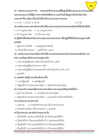 (5)
27. ส่งสาเนารายงานการรับ – จ่ายประจาปีงบประมาณที่สิ้นสุดนั้นทั้งงบประมาณรายจ่ายและเงิน
นอกงบประมาณ ไปให้ผู้ว่าราชการจังหวัดเพื่อทราบ และเก็บเป็นข้อมูลระดับจังหวัดภายใน
ระยะเวลากี่วัน หลังจากนั้นแล้วให้จังหวัดรายงานกรมการปกครอง
ก. 15 วัน ข. 20 วัน ค. 30 วัน
ง. 45 วัน
28.ระเบียบกระทรวงมหาดไทยว่าด้วยวิธีงบประมาณองค์กรปกครองส่วนท้องถิ่นใช้บังคับเมื่อใด
ก. 14 กรกฎาคม 2541 ข. 15 กรกฎาคม 2541
ค. 24 กรกฎาคม 2541 ง. 25 ธันวาคม 2541
29.ผู้มีหน้าที่รับผิดชอบในการควบคุมงบประมาณรายจ่าย เพื่อปฏิบัติให้เป็นไปตามกฎหมายคือ
บุคคลใด
ก. ผู้ว่าราชการจังหวัด ข. คณะผู้บริหารท้องถิ่น
ค. เจ้าหน้าที่งบประมาณ ง. ถูกทั้ง ข้อ ข. และ ค
30. ระเบียบกระทรวงมหาดไทยว่าด้วยวิธีการงบประมาณขององค์กรปกครองส่วนท้องถิ่น พ.ศ.
2541 ออกโดยอาศัยอานาจตามกฎหมายใด
ก. พระราชบัญญัติองค์การบริหารส่วนจังหวัด พ.ศ. 2540
ข. พระราชบัญญัติสุขาภิบาล พ.ศ. 2495
ค. พระราชบัญญัติสภาตาบลและองค์การบริหารส่วนตาบล พ.ศ. 2537
ง. ถูกทุกข้อ
31.บุคคลใด เป็นผู้วางระเบียบดังกล่าวขึ้น
ก. นายกรัฐมนตรี ข. คณะรัฐมนตรี
ค. รัฐมนตรีว่าการกระทรวงมหาดไทย ง. ปลัดกระทรวงมหาดไทย
32.การมอบอานาจของปลัดกระทรวงมหาดไทย สามารถมอบให้บุคคลใดได้บ้าง
ก. ผู้ว่าราชการจังหวัด ข. รองปลัดกระทรวงมหาดไทย
ค. รัฐมนตรีว่าการกระทรวงมหาดไทย ง. นายกองค์การบริหารส่วนจังหวัด
33.งบประมาณ หมายความว่า
ก. แผนงาน ข. งานสาหรับประมาณการด้านรายรับรายจ่าย
ค. ตัวเลขจานวนเงินการตั้งงบประมาณ ง. ถูกทุกข้อ
34.ปีงบประมาณ หมายถึงช่วงระยะเวลาใด
ก. ตั้งแต่วันที่ 1 ตุลาคม ของปีหนึ่งถึง 30 กันยายนของปีถัดไป
ข. ตั้งแต่วันที่ 30 กันยายนของปีหนึ่ง ถึง 31 ตุลาคมของปีถัดไป
ค. ตั้งแต่วันที่ 1 กันยายนของปีหนึ่ง ถึง 31 สิงหาคมของปีถัดไป
ง. ตั้งแต่วันที่ 1 มกราคมของปีหนึ่ง ถึง 31 ธันวาคมของปีถัดไป
รวมรวมนาเผยแพร่โดย ประพันธ์ เวารัมย์ เจ้าหน้าที่วิเคราะห์นโยบายและแผน 6 ว เทศบาลตาบลนาป่าแซง อ.ปทุมราชวงศา จ.อานาจเจริญ http://valrom2012.fix.gs

 