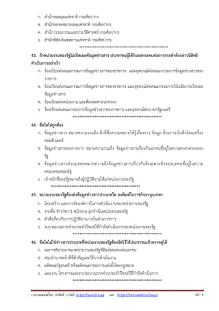 ก.
ข.
ค.
ง.

สํานักหอสมุดแห่งชาติ กรมศิลปากร
สํานักหอจดหมายเหตุแห่งชาติ กรมศิลปากร
สํานักวรรณกรรมและประวัติศาสตร์ กรมศิลปากร
สํานักพิพิธภัณฑสถานแห่งชาติ กรมศิลปากร
*****************************************************
43. ถ้าหน่วยงานของรัฐไม่เปิดเผยข้อมูลข่าวสาร ประชาชนผู้ได้รับผลกระทบต่อการกระทําดังกล่าวมีสิทธิ
ดําเนินการอย่างไร
ก. ร้องเรียนต่อคณะกรรมการข้อมูลข่าวสารของราชการ และอุทธรณ์ต่อคณะกรรมการข้อมูลข่าวสารของ
ราชการ
ข. ร้องเรียนต่อคณะกรรมการข้อมูลข่าวสารของราชการ และอุทธรณ์ต่อคณะกรรมการวินิจฉัยการเปิดเผย
ข้อมูลข่าวสาร
ค. ร้องเรียนต่อหน่วยงาน และฟ้องต่อศาลปกครอง
ง. ร้องเรียนต่อคณะกรรมการข้อมูลข่าวสารของราชการ และอุทธรณ์ต่อนายกรัฐมนตรี
*****************************************************
44. ข้อใดไม่ถูกต้อง
ก. ข้อมู ลข่ าวสาร หมายความรวมถึง สิ่งที่ สื่ อความหมายให้ รู้ เรื่ องราว ข้ อมูล ด้ว ยการบั นทึ กโดยเครื่ อง
คอมพิวเตอร์
ข. ข้อมูลข่าวสารของราชการ หมายความรวมถึง ข้อมูลข่าวสารเกี่ยวกับเอกชนที่อยู่ในความครอบครองของ
รัฐ
ค. ข้ อ มู ล ข่ า วสารส่ ว นบุ ค คลหมายความถึ ง ข้ อมู ล ข่ า วสารเกี่ ย วกั บ สิ่ งเฉพาะตั ว ของบุ ค คลที่ อยู่ ใ นความ
ครอบครองของรัฐ
ง. เจ้าหน้าที่ของรัฐหมายถึงผู้ปฏิบัติงานให้แก่หน่วยงานของรัฐ
*****************************************************
45. หน่วยงานของรัฐต้องส่งข้อมูลข่าวสารประเภทใด ลงพิมพ์ในราชกิจจานุเบกษา
ก.
ข.
ค.
ง.

โครงสร้าง และการจัดองค์การในการดําเนินงานของหน่วยงานของรัฐ
รายชื่อ ข้าราชการ พนักงาน ลูกจ้างในหน่วยงานของรัฐ
คําสั่งเกี่ยวกับการปฏิบัติงานภายในส่วนราชการ
งบประมาณรายจ่ายประจําปีของปีที่กําลังดําเนินการของหน่วยงานของรัฐ
*****************************************************
46. ข้อใดไม่ใช่ข่าวสารประเภทที่หน่วยงานของรัฐต้องจัดไว้ให้ประชาชนเข้าตรวจดูได้
ก. ผลการพิจารณาของหน่วยงานของรัฐที่มีผลโดยตรงต่อเอกชน
ข. สรุปอํานาจหน้าที่ที่สําคัญและวิธีการดําเนินงาน
ค. มติคณะรัฐมนตรี หรือมติคณะกรรมการแต่งตั้งโดยกฎหมาย
ง. แผนงาน โครงการและงบประมาณรายจ่ายประจําปีของปีที่กําลังดําเนินการ
*****************************************************
รวบรวมเผยแพรโดย ประพันธ เวารัมย http://pun.fix.gs และ http://valrom2012.fix.gs

หนา 9

 