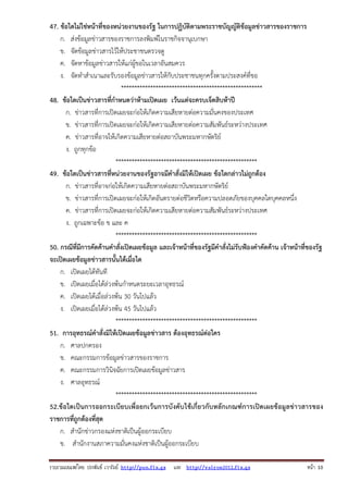 47. ข้อใดไม่ใช่หน้าที่ของหน่วยงานของรัฐ ในการปฏิบัติตามพระราชบัญญัติข้อมูลข่าวสารของราชการ
ก. ส่งข้อมูลข่าวสารของราชการลงพิมพ์ในราชกิจจานุเบกษา
ข. จัดข้อมูลข่าวสารไว้ให้ประชาชนตรวจดู
ค. จัดหาข้อมูลข่าวสารให้แก่ผู้ขอในเวลาอันสมควร
ง. จัดทําสําเนาและรับรองข้อมูลข่าวสารให้กับประชาชนทุกครั้งตามประสงค์ที่ขอ
*****************************************************
48. ข้อใดเป็นข่าวสารที่กําหนดว่าห้ามเปิดเผย เว้นแต่จะครบเจ็ดสิบห้าปี
ก. ข่าวสารที่การเปิดเผยจะก่อให้เกิดความเสียหายต่อความมั่นคงของประเทศ
ข. ข่าวสารที่การเปิดเผยจะก่อให้เกิดความเสียหายต่อความสัมพันธ์ระหว่างประเทศ
ค. ข่าวสารที่อาจให้เกิดความเสียหายต่อสถาบันพระมหากษัตริย์
ง. ถูกทุกข้อ
*****************************************************
49. ข้อใดเป็นข่าวสารที่หน่วยงานของรัฐอาจมีคําสั่งมิให้เปิดเผย ข้อใดกล่าวไม่ถูกต้อง
ก. ข่าวสารที่อาจก่อให้เกิดความเสียหายต่อสถาบันพระมหากษัตริย์
ข. ข่าวสารที่การเปิดเผยจะก่อให้เกิดอันตรายต่อชีวิตหรือความปลอดภัยของบุคคลใดบุคคลหนึ่ง
ค. ข่าวสารที่การเปิดเผยจะก่อให้เกิดความเสียหายต่อความสัมพันธ์ระหว่างประเทศ
ง. ถูกเฉพาะข้อ ข และ ค
*****************************************************
50. กรณีที่มีการคัดค้านคําสังเปิดเผยข้อมูล และเจ้าหน้าที่ของรัฐมีคําสั่งไม่รับฟ้องคําคัดค้าน เจ้าหน้าที่ของรัฐ
่
จะเปิดเผยข้อมูลข่าวสารนั้นได้เมื่อใด
ก. เปิดเผยได้ทันที
ข. เปิดเผยเมื่อได้ล่วงพ้นกําหนดระยะเวลาอุทธรณ์
ค. เปิดเผยได้เมื่อล่วงพ้น 30 วันไปแล้ว
ง. เปิดเผยเมื่อได้ล่วงพ้น 45 วันไปแล้ว
*****************************************************
51. การอุทธรณ์คําสั่งมิให้เปิดเผยข้อมูลข่าวสาร ต้องอุทธรณ์ต่อใคร
ก. ศาลปกครอง
ข. คณะกรรมการข้อมูลข่าวสารของราชการ
ค. คณะกรรมการวินิจฉัยการเปิดเผยข้อมูลข่าวสาร
ง. ศาลอุทธรณ์
*****************************************************
52.ข้ อใดเป็ นการออกระเบี ยบเพื่ อยกเว้ น การบั งคั บใช้ เกี่ ยวกับหลั กเกณฑ์การเปิด เผยข้ อมู ลข่ า วสารของ
ราชการที่ถูกต้องที่สุด
ก. สํานักข่าวกรองแห่งชาติเป็นผู้ออกระเบียบ
ข. สํานักงานสภาความมั่นคงแห่งชาติเป็นผู้ออกระเบียบ
รวบรวมเผยแพรโดย ประพันธ เวารัมย http://pun.fix.gs และ http://valrom2012.fix.gs

หนา 10

 