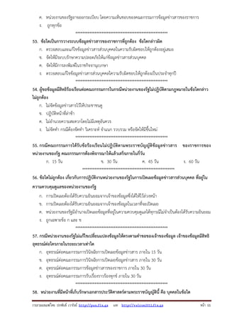 ค. หน่วยงานของรัฐอาจออกระเบียบ โดยความเห็นชอบของคณะกรรมการข้อมูลข่าวสารของราชการ
ง. ถูกทุกข้อ
*****************************************************
53. ข้อใดเป็นการวางระบบข้อมูลข่าวสารของราชการที่ถูกต้อง ข้อใดกล่าวผิด
ก. ตรวจสอบและแก้ไขข้อมูลข่าวสารส่วนบุคคลในความรับผิดชอบให้ถูกต้องอยู่เสมอ
ข. จัดให้มีระบบรักษาความปลอดภัยให้แก่ข้อมูลข่าวสารส่วนบุคคล
ค. จัดให้มีการลงพิมพ์ในราชกิจจานุเบกษา
ง. ตรวจสอบแก้ไขข้อมูลข่าวสารส่วนบุคคลใความรับผิดชอบให้ถูกต้องเป็นประจําทุกปี
*****************************************************
54. ผู้ขอข้อมูลมีสิทธิร้องเรียนต่อคณะกรรมการในกรณีหน่วยงานของรัฐไม่ปฏิบัติตามกฎหมายในข้อใดกล่าว
ไม่ถูกต้อง
ก. ไม่จัดข้อมูลข่าวสารไว้ให้ประชาชนดู
ข. ปฏิบัติหน้าที่ล่าช้า
ค. ไม่อํานวยความสะดวกโดยไม่มีเหตุอันควร
ง. ไม่จัดทํา กรณีต้องจัดทํา วิเคราะห์ จําแนก รวบรวม หรือจัดให้มีขึ้นใหม่
*****************************************************
55. กรณีคณะกรรมการได้รับข้อร้องเรียนไม่ปฏิบัติตามพระราชบัญญัติข้อมู ลข่าวสาร ของราชการของ
หน่วยงานของรัฐ คณะกรรมการต้องพิจารณาให้แล้วเสร็จภายในกี่วัน
ก. 15 วัน
ข. 30 วัน
ค. 45 วัน
ง. 60 วัน
*****************************************************
56. ข้อใดไม่ถูกต้อง เกี่ยวกับการปฏิบัติงานหน่วยงานของรัฐในการเปิดเผยข้อมูลข่าวสารส่วนบุคคล ที่อยู่ใน
ความควบคุมดูแลของหน่วยงานของรัฐ
ก.
ข.
ค.
ง.

การเปิดเผยต้องได้รับความยินยอมจากเจ้าของข้อมูลซึ่งได้ให้ไว้ล่วงหน้า
การเปิดเผยต้องได้รับความยินยอมจากเจ้าของข้อมูลในเวลาที่จะเปิดเผย
หน่วยงานของรัฐมีอํานาจเปิดเผยข้อมูลที่อยู่ในความควบคุมดูแลได้ทุกรณีไม่จําเป็นต้องได้รับความยินยอม
ถูกเฉพาะข้อ ก และ ข
*****************************************************
57. กรณีหน่วยงานของรัฐไม่แก้ไขเปลี่ยนแปลงข้อมูลให้ตรงตามคําขอของเจ้าของข้อมูล เจ้าของข้อมูลมีสิทธิ
อุทธรณ์ต่อใครภายในระยะเวลาเท่าใด
ก. อุทธรณ์ต่อคณะกรรมการวินิจฉัยการเปิดเผยข้อมูลข่าวสาร ภายใน 15 วัน
ข. อุทธรณ์ต่อคณะกรรมการวินิจฉัยการเปิดเผยข้อมูลข่าวสาร ภายใน 30 วัน
ค. อุทธรณ์ต่อคณะกรรมการข้อมูลข่าวสารของราชการ ภายใน 30 วัน
ง. อุทธรณ์ต่อคณะกรรมการรับเรื่องราวร้องทุกข์ ภายใน 30 วัน
*****************************************************
58. หน่วยงานที่มีหน้าที่เก็บรักษาเอกสารประวัติศาสตร์ตามพระราชบัญญัตินี้ คือ บุคคลในข้อใด
รวบรวมเผยแพรโดย ประพันธ เวารัมย http://pun.fix.gs และ http://valrom2012.fix.gs

หนา 11

 