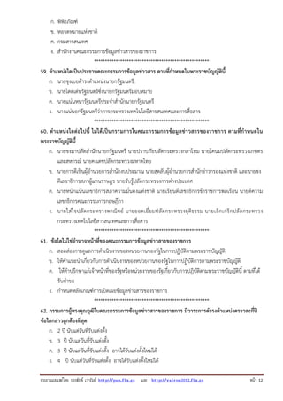ก.
ข.
ค.
ง.

พิพิธภัณฑ์
หอจดหมายแห่งชาติ
กรมสารสนเทศ
สํานักงานคณะกรรมการข้อมูลข่าวสารของราชการ
*****************************************************
59. ตําแหน่งใดเป็นประธานคณะกรรมการข้อมูลข่าวสาร ตามที่กําหนดในพระราชบัญญัตินี้
ก. นายจุงเบยดํารงตําแหน่งนายกรัฐมนตรี.
ข. นายโดดเด่นรัฐมนตรีซึ่งนายกรัฐมนตรีมอบหมาย
ค. นายแน่นหนารัฐมนตรีประจําสํานักนายกรัฐมนตรี
ง. นางแน่นอกรัฐมนตรีว่าการกระทรวงเทคโนโลยีสารสนเทศและการสื่อสาร
*****************************************************
60. ตํา แหน่ งใดต่อไปนี้ ไม่ ได้ เป็น กรรมการในคณะกรรมการข้อมู ลข่า วสารของราชการ ตามที่กําหนดใน
พระราชบัญญัตินี้
ก. นายชงมาปลัดสํานักนายกรัฐมนตรี นายปราบภัยปลัดกระทรวงกลาโหม นายโคนมปลัดกระทรวงเกษตร
และสหกรณ์ นายคงเดชปลัดกระทรวงมหาดไทย
ข. นายการดีเป็นผู้อํานวยการสํานักงบประมาณ นายสุดลับผู้อํานวยการสํานักข่าวกรองแห่งชาติ และนายชง
ดีเลขาธิการสภาผู้แทนราษฎร นายรับรู้ปลัดกระทรวงการต่างประเทศ
ค. นายหนักแน่นเลขาธิการสภาความมั่นคงแห่งชาติ นายเรียนดีเลขาธิการข้าราชการพลเรือน นายตีความ
เลขาธิการคณะกรรมการกฤษฎีกา
ง. นายใส่ ใจปลั ดกระทรวงพาณิ ช ย์ นายยอดเยี่ ย มปลั ดกระทรวงยุ ติธ รรม นายเอิ กเกริ กปลั ดกระทรวง
กระทรวงเทคโนโลยีสารสนเทศและการสื่อสาร
*****************************************************
61. ข้อใดไม่ใช่อํานาจหน้าที่ของคณะกรรมการข้อมูลข่าวสารของราชการ
ก. สอดส่องการดูแลการดําเนินงานของหน่วยงานของรัฐในการปฏิบัติตามพระราชบัญญัติ
ข. ให้คําแนะนําเกี่ยวกับการดําเนินงานของหน่วยงานของรัฐในการปฏิบัติการตามพระราชบัญญัติ
ค. ให้คําปรึกษาแก่เจ้าหน้าที่ของรัฐหรือหน่วยงานของรัฐเกี่ยวกับการปฎิบัติตามพระราชบัญญัตินี้ ตามที่ได้
รับคําขอ
ง. กําหนดหลักเกณฑ์การเปิดเผยข้อมูลข่าวสารของราชการ
*****************************************************
62. กรรมการผู้ทรงคุณวุฒิในคณะกรรมการข้อมูลข่าวสารของราชการ มีวาระการดํารงตําแหน่งคราวละกี่ปี
ข้อใดกล่าวถูกต้องที่สุด
ก. 2 ปี นับแต่วันที่รับแต่งตั้ง
ข. 3 ปี นับแต่วันที่รับแต่งตั้ง
ค. 3 ปี นับแต่วันที่รับแต่งตั้ง อาจได้รับแต่งตั้งใหม่ได้
ง. 4 ปี นับแต่วันที่รับแต่งตั้ง อาจได้รับแต่งตั้งใหม่ได้
รวบรวมเผยแพรโดย ประพันธ เวารัมย http://pun.fix.gs และ http://valrom2012.fix.gs

หนา 12

 