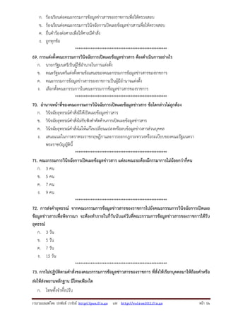 ก.
ข.
ค.
ง.

ร้องเรียนต่อคณะกรรมการข้อมูลข่าวสารของราชการเพื่อให้ตรวจสอบ
ร้องเรียนต่อคณะกรรมการวินิจฉัยการเปิดเผยข้อมูลข่าวสารเพื่อให้ตรวจสอบ
ยื่นคําร้องต่อศาลเพื่อให้ศาลมีคําสั่ง
ถูกทุกข้อ
*****************************************************
69. การแต่งตั้งคณะกรรมการวินิจฉัยการเปิดเผยข้อมูลข่าวสาร ต้องดําเนินการอย่างไร
ก. นายกรัฐมนตรีเป็นผู้ใช้อํานาจในการแต่งตั้ง
ข. คณะรัฐมนตรีแต่งตั้งตามข้อเสนอของคณะกรรมการข้อมูลข่าวสารของราชการ
ค. คณะกรรมการข้อมูลข่าวสารของราชการเป็นผู้มีอํานาจแต่งตั้ง
ง. เลือกตั้งคณะกรรมการในคณะกรรมการข้อมูลข่าวสารของราชการ
*****************************************************
70. อํานาจหน้าที่ของคณะกรรมการวินิจฉัยการเปิดเผยข้อมูลข่าวสาร ข้อใดกล่าวไม่ถูกต้อง
ก. วินิจฉัยอุทธรณ์คําสั่งมิให้เปิดเผยข้อมูลข่าวสาร
ข. วินิจฉัยอุทธรณ์คําสั่งไม่รับฟังคําคัดค้านการเปิดเผยข้อมูลข่าวสาร
ค. วินิจฉัยอุทธรณ์คําสั่งไม่ให้แก้ไขเปลี่ยนแปลงหรือลบข้อมูลข่าวสารส่วนบุคคล
ง. เสนอแนะในการตราพระราชกฤษฎีกาและการออกกฎกระทรวงหรือระเบียบของคณะรัฐมนตรา
พระราชบัญญัตินี้
*****************************************************
71. คณะกรรมการวินิจฉัยการเปิดเผยข้อมูลข่าวสาร แต่ละคณะจะต้องมีกรรมาการไม่น้อยกว่ากี่คน
ก. 3 คน
ข. 5 คน
ค. 7 คน
ง. 9 คน
*****************************************************
72. การส่งคําอุทธรณ์ จากคณะกรรมการข้อมูลข่าวสารของราชการไปยังคณะกรรมการวินิจฉัยการเปิดเผย
ข้อมูลข่าวสารเพื่อพิจารณา จะต้องทําภายในกี่วันนับแต่วันที่คณะกรรมการข้อมูลข่าวสารของราชการได้รับ
อุทธรณ์
ก. 3 วัน
ข. 5 วัน
ค. 7 วัน
ง. 15 วัน
*****************************************************
73. การไม่ปฏิบัติตามคําสั่งของคณะกรรมการข้อมูลข่าวสารของราชการ ที่สั่งให้เรียกบุคคลมาให้ถ้อยคําหรือ
ส่งให้ส่งพยานหลักฐาน มีโทษเพียงใด
ก. โทษทั้งจําทั้งปรับ
รวบรวมเผยแพรโดย ประพันธ เวารัมย http://pun.fix.gs และ http://valrom2012.fix.gs

หนา 14

 