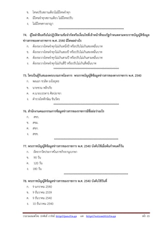 ข. โทษปรับสถานเดียวไม่มีโทษจําคุก
ค. มีโทษจําคุกสถานเดียว ไม่มีโทษปรับ
ง. ไม่มีโทษทางอาญา
*****************************************************
74. ผู้ใดฝ่าฝืนหรือไม่ปฏิบัติตามข้อจํากัดหรือเงื่อนไขที่เจ้าหน้าที่ของรัฐกําหนดตามพระราชบัญญัติข้อมูล
ข่าวสารของทางราชการ พ.ศ. 2540 มีโทษอย่างไร
ก. ต้องระวางโทษจําคุกไม่เกินหนึ่งปี หรือปรับไม่เกินสองหมื่นบาท
ข. ต้องระวางโทษจําคุกไม่เกินสองปี หรือปรับไม่เกินสองหมื่นบาท
ค. ต้องระวางโทษจําคุกไม่เกินสามปี หรือปรับไม่เกินสามหมื่นบาท
ง. ต้องระวางโทษจําคุกไม่เกินสี่ปี หรือปรับไม่เกินสี่หมื่นบาท
*****************************************************
75. ใครเป็นผู้รับสนองพระบรมราชโองการ พระราชบัญญัติข้อมูลข่าวสารของทางราชการ พ.ศ. 2540
ก. พลเอก ชวลิต ยงใจยุทธ
ข. นายชวน หลีกภัย
ค. ค.นายบรรหาร ศิลปอาชา
ง. ตํารวจโททักษิณ ชินวัตร
*****************************************************
76. สํานักงานคณะกรรมการข้อมูลข่าวสารของราชการมีชื่อย่อว่าอะไร
ก. สขร.
ข. สขม.
ค. สขก.
ง. สขช.
****************************************************
77. พระราชบัญญัติข้อมูลข่าวสารของราชการ พ.ศ. 2540 บังคับใช้เมื่อพ้นกําหนดกี่วัน
ก. ถัดจากวัดประกาศในราชกิจจานุเบกษา
ข. 90 วัน
ค. 120 วัน
ง. 180 วัน
****************************************************
78. พระราชบัญญัติข้อมูลข่าวสารของราชการ พ.ศ. 2540 บังคับใช้วันที่
ก. 9 มกราคม 2540
ข. 9 ธันวาคม 2539
ค. 9 ธันวาคม 2540
ง. 10 ธันวาคม 2540
รวบรวมเผยแพรโดย ประพันธ เวารัมย http://pun.fix.gs และ http://valrom2012.fix.gs

หนา 15

 