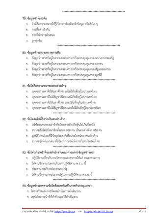 ****************************************************
79. ข้อมูลข่าวสารคือ
ก. สิ่งที่สื่อความหมายให้รู้เรื่องราวข้อเท็จจริงข้อมูล หรือสิ่งใด ๆ
ข. การสื่อสารถึงกัน
ค. ข่าวที่นักข่าวนําเสนอ
ง. ถูกทุกข้อ
****************************************************
80. ข้อมูลข่าวสารของราชการคือ
ก. ข้อมูลข่าวสารที่อยู่ในความครอบครองหรือควบคุมดูแลของหน่วยงานของรัฐ
ข. ข้อมูลข่าวสารที่อยู่ในความครอบครองหรือควบคุมดูแลของเอกชน
ค. ข้อมูลข่าวสารที่อยู่ในความครอบครองหรือควบคุมดูแลของรัฐและเอกชน
ง. ข้อมูลข่าวสารที่อยู่ในความครอบครองหรือควบคุมดูแลของมูลนิธิ
****************************************************
81. ข้อใดคือความหมาของคนต่างด้าว
ก. บุคคลธรรมดาที่มีสัญชาติไทย แต่ไม่มีถิ่นที่อยู่ในประเทศไทย
ข. บุคคลธรรมดาที่ไม่มีสัญชาติไทย แต่มีถิ่นที่อยู่ในประเทศไทย
ค. บุคคลธรรมดาที่มีสัญชาติไทย และมีถิ่นที่อยู่ในประเทศไทย
ง. บุคคลธรรมดาที่ไม่มีสัญชาติไทย และไม่มีถิ่นที่อยู่ในประเทศไทย
****************************************************
82. ข้อใดต่อไปนี้ถือว่าเป็นคนต่างด้าว
ก. บริษัทชุมชนของเราจํากัดมีคนต่างด้าวถือหุ้นไม่เกินกึ่งหนึ่ง
ข. สมาคมรักไทยมีสมาชิกทั้งหมด 988 คน เป็นคนต่างด้าว 450 คน
ค. มูลนิธิไก่ชนไทยที่มีวัตถุประสงค์เพื่อประโยชน์ของคนต่างด้าว
ง. สมาคมสู้เพื่อแผ่นดิน ที่มีวัตถุประสงค์เพื่อประโยชน์ของคนไทย
****************************************************
83. ข้อใดไม่ใช่หน้าที่ของสํานักงานคณะกรรมการข้อมูลข่าวสาร
ก. ปฏิบัติงานเกี่ยวกับงานวิชาการและธุรการให้แก่ คณะกรรมการ
ข. ให้คําปรึกษาแก่เอกชนในการปฏิบัติตาม พ.ร.บ. นี้
ค. ประสานงานกับหน่วยงานของรัฐ
ง. ให้คําปรึกษาแก่หน่วยงานรัฐในการปฏิบัติตาม พ.ร.บ. นี้
****************************************************
84. ข้อมูลข่าวสารตามข้อใดต้องลงพิมพ์ในราชกิจจานุเบกษา
ก. โครงสร้างและการจัดองค์กรในการดําเนินงาน
ข. สรุปอํานาจหน้าที่ที่สําคับและวิธีดําเนินงาน

รวบรวมเผยแพรโดย ประพันธ เวารัมย http://pun.fix.gs และ http://valrom2012.fix.gs

หนา 16

 